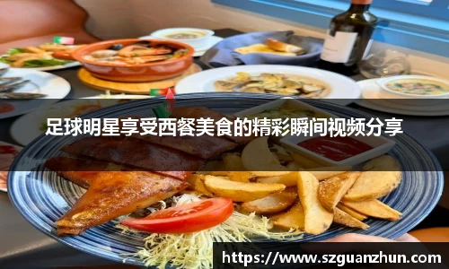 足球明星享受西餐美食的精彩瞬间视频分享
