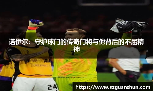 诺伊尔：守护球门的传奇门将与他背后的不屈精神