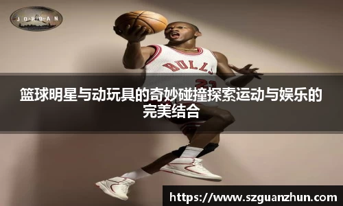 篮球明星与动玩具的奇妙碰撞探索运动与娱乐的完美结合